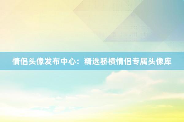 情侣头像发布中心：精选骄横情侣专属头像库